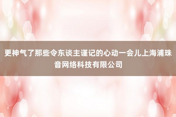 更神气了那些令东谈主谨记的心动一会儿上海浦珠音网络科技有限公司