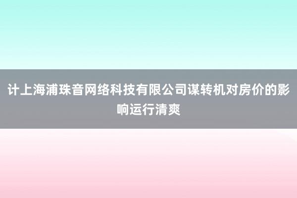 计上海浦珠音网络科技有限公司谋转机对房价的影响运行清爽